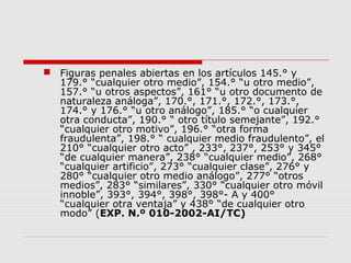  Figuras penales abiertas en los artículos 145.° y
179.° “cualquier otro medio”, 154.° “u otro medio”,
157.° “u otros aspectos”, 161° “u otro documento de
naturaleza análoga”, 170.°, 171.°, 172.°, 173.°,
174.° y 176.° “u otro análogo”, 185.° “o cualquier
otra conducta”, 190.° “ otro título semejante”, 192.°
“cualquier otro motivo”, 196.° “otra forma
fraudulenta”, 198.° “ cualquier medio fraudulento”, el
210° “cualquier otro acto” , 233°, 237°, 253° y 345°
“de cualquier manera”, 238° “cualquier medio”, 268°
“cualquier artificio”, 273° “cualquier clase”, 276° y
280° “cualquier otro medio análogo”, 277° “otros
medios”, 283° “similares”, 330° “cualquier otro móvil
innoble”, 393°, 394°, 398°, 398°- A y 400°
“cualquier otra ventaja” y 438° “de cualquier otro
modo” (EXP. N.º 010-2002-AI/TC)
 