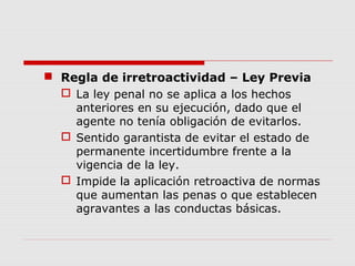  Regla de irretroactividad – Ley Previa
 La ley penal no se aplica a los hechos
anteriores en su ejecución, dado que el
agente no tenía obligación de evitarlos.
 Sentido garantista de evitar el estado de
permanente incertidumbre frente a la
vigencia de la ley.
 Impide la aplicación retroactiva de normas
que aumentan las penas o que establecen
agravantes a las conductas básicas.
 