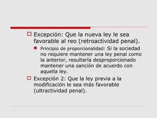  Excepción: Que la nueva ley le sea
favorable al reo (retroactividad penal).
 Principio de proporcionalidad: Si la sociedad
no requiere mantener una ley penal como
la anterior, resultaría desproporcionado
mantener una sanción de acuerdo con
aquella ley.
 Excepción 2: Que la ley previa a la
modificación le sea más favorable
(ultractividad penal).
 