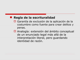  Regla de la escrituralidad
 Garantía de exclusión de la aplicación de la
costumbre como fuente para crear delitos y
penas.
 Analogía: extensión del ámbito conceptual
de un enunciado legal más allá de la
interpretación literal, pero guardando
identidad de razón.
 