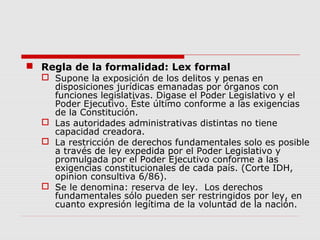  Regla de la formalidad: Lex formal
 Supone la exposición de los delitos y penas en
disposiciones jurídicas emanadas por órganos con
funciones legislativas. Digase el Poder Legislativo y el
Poder Ejecutivo. Éste último conforme a las exigencias
de la Constitución.
 Las autoridades administrativas distintas no tiene
capacidad creadora.
 La restricción de derechos fundamentales solo es posible
a través de ley expedida por el Poder Legislativo y
promulgada por el Poder Ejecutivo conforme a las
exigencias constitucionales de cada país. (Corte IDH,
opinion consultiva 6/86).
 Se le denomina: reserva de ley. Los derechos
fundamentales sólo pueden ser restringidos por ley, en
cuanto expresión legítima de la voluntad de la nación.
 