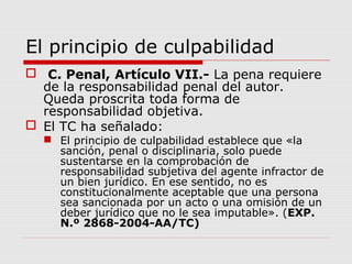 El principio de culpabilidad
 C. Penal, Artículo VII.- La pena requiere
de la responsabilidad penal del autor.
Queda proscrita toda forma de
responsabilidad objetiva.
 El TC ha señalado:
 El principio de culpabilidad establece que «la
sanción, penal o disciplinaria, solo puede
sustentarse en la comprobación de
responsabilidad subjetiva del agente infractor de
un bien jurídico. En ese sentido, no es
constitucionalmente aceptable que una persona
sea sancionada por un acto o una omisión de un
deber jurídico que no le sea imputable». (EXP.
N.º 2868-2004-AA/TC)
 
