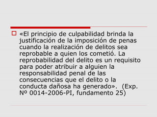  «El principio de culpabilidad brinda la
justificación de la imposición de penas
cuando la realización de delitos sea
reprobable a quien los cometió. La
reprobabilidad del delito es un requisito
para poder atribuir a alguien la
responsabilidad penal de las
consecuencias que el delito o la
conducta dañosa ha generado». (Exp.
Nº 0014-2006-PI, fundamento 25)
 