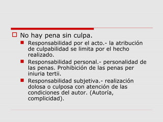  No hay pena sin culpa.
 Responsabilidad por el acto.- la atribución
de culpabilidad se limita por el hecho
realizado.
 Responsabilidad personal.- personalidad de
las penas. Prohibición de las penas per
iniuria tertii.
 Responsabilidad subjetiva.- realización
dolosa o culposa con atención de las
condiciones del autor. (Autoría,
complicidad).
 