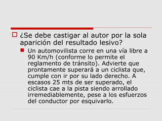  ¿Se debe castigar al autor por la sola
aparición del resultado lesivo?
 Un automovilista corre en una vía libre a
90 Km/h (conforme lo permite el
reglamento de tránsito). Advierte que
prontamente superará a un ciclista que,
cumple con ir por su lado derecho. A
escasos 25 mts de ser superado, el
ciclista cae a la pista siendo arrollado
irremediablemente, pese a los esfuerzos
del conductor por esquivarlo.
 
