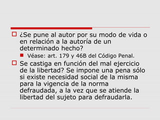  ¿Se pune al autor por su modo de vida o
en relación a la autoría de un
determinado hecho?
 Véase: art. 179 y 46B del Código Penal.
 Se castiga en función del mal ejercicio
de la libertad? Se impone una pena sólo
si existe necesidad social de la misma
para la vigencia de la norma
defraudada, a la vez que se atiende la
libertad del sujeto para defraudarla.
 