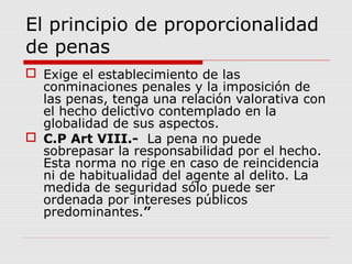 El principio de proporcionalidad
de penas
 Exige el establecimiento de las
conminaciones penales y la imposición de
las penas, tenga una relación valorativa con
el hecho delictivo contemplado en la
globalidad de sus aspectos.
 C.P Art VIII.- La pena no puede
sobrepasar la responsabilidad por el hecho.
Esta norma no rige en caso de reincidencia
ni de habitualidad del agente al delito. La
medida de seguridad sólo puede ser
ordenada por intereses públicos
predominantes.”
 