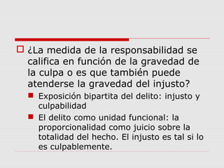  ¿La medida de la responsabilidad se
califica en función de la gravedad de
la culpa o es que también puede
atenderse la gravedad del injusto?
 Exposición bipartita del delito: injusto y
culpabilidad
 El delito como unidad funcional: la
proporcionalidad como juicio sobre la
totalidad del hecho. El injusto es tal si lo
es culpablemente.
 