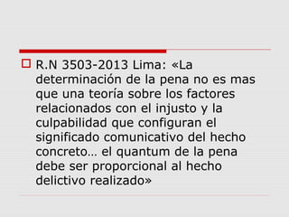 R.N 3503-2013 Lima: «La
determinación de la pena no es mas
que una teoría sobre los factores
relacionados con el injusto y la
culpabilidad que configuran el
significado comunicativo del hecho
concreto… el quantum de la pena
debe ser proporcional al hecho
delictivo realizado»
 