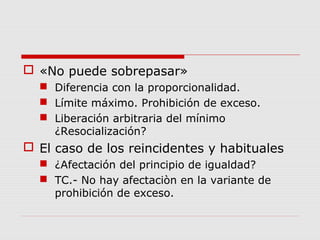  «No puede sobrepasar»
 Diferencia con la proporcionalidad.
 Límite máximo. Prohibición de exceso.
 Liberación arbitraria del mínimo
¿Resocialización?
 El caso de los reincidentes y habituales
 ¿Afectación del principio de igualdad?
 TC.- No hay afectaciòn en la variante de
prohibición de exceso.
 