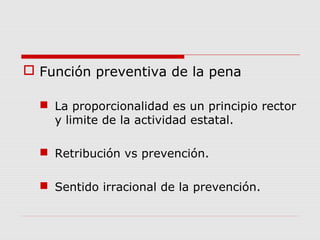  Función preventiva de la pena
 La proporcionalidad es un principio rector
y limite de la actividad estatal.
 Retribución vs prevención.
 Sentido irracional de la prevención.
 