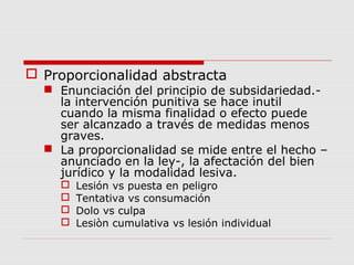  Proporcionalidad abstracta
 Enunciación del principio de subsidariedad.-
la intervención punitiva se hace inutil
cuando la misma finalidad o efecto puede
ser alcanzado a través de medidas menos
graves.
 La proporcionalidad se mide entre el hecho –
anunciado en la ley-, la afectación del bien
jurídico y la modalidad lesiva.
 Lesión vs puesta en peligro
 Tentativa vs consumación
 Dolo vs culpa
 Lesiòn cumulativa vs lesión individual
 