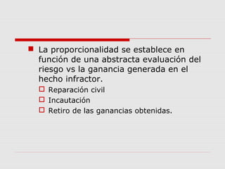  La proporcionalidad se establece en
función de una abstracta evaluación del
riesgo vs la ganancia generada en el
hecho infractor.
 Reparación civil
 Incautación
 Retiro de las ganancias obtenidas.
 