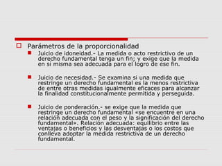  Parámetros de la proporcionalidad
 Juicio de idoneidad.- La medida o acto restrictivo de un
derecho fundamental tenga un fin; y exige que la medida
en sí misma sea adecuada para el logro de ese fin.
 Juicio de necesidad.- Se examina si una medida que
restringe un derecho fundamental es la menos restrictiva
de entre otras medidas igualmente eficaces para alcanzar
la finalidad constitucionalmente permitida y perseguida.
 Juicio de ponderación.- se exige que la medida que
restringe un derecho fundamental «se encuentre en una
relación adecuada con el peso y la significación del derecho
fundamental». Relación adecuada: equilibrio entre las
ventajas o beneficios y las desventajas o los costos que
conlleva adoptar la medida restrictiva de un derecho
fundamental.
 
