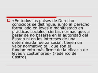  «En todos los países de Derecho
conocidos se distingue, junto al Derecho
formulado en leyes o manifestado en
prácticas sociales, ciertas normas que, a
pesar de no basarse en la autoridad del
Estado ni en los intereses de una
determinada fuerza social, tienen un
valor normativo tal, que son el
fundamento más firme de la eficacia de
leyes y costumbres» (Federico de
Castro).
 