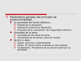  Parámetros penales del principio de
proporcionalidad.
 La gravedad del hecho delictivo.-
 Entidad de la afectación.
 Valoración social de la afectación.
 Exclusión de la «sensación» de inseguridad colectiva.
 Gravedad de la pena
 Gravedad de las clases de pena.
 Humanidad de las penas: pena de muerte.
 Ne bis in idem
 Sujeto: persona y representante
 Hecho: El mismo hecho evaluado en dos ámbitos
 Fundamento: Prevalencia de la sanción penal por su
gravedad.
 