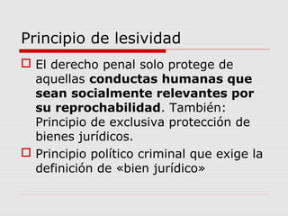 Principio de lesividad
 El derecho penal solo protege de
aquellas conductas humanas que
sean socialmente relevantes por
su reprochabilidad. También:
Principio de exclusiva protección de
bienes jurídicos.
 Principio político criminal que exige la
definición de «bien jurídico»
 