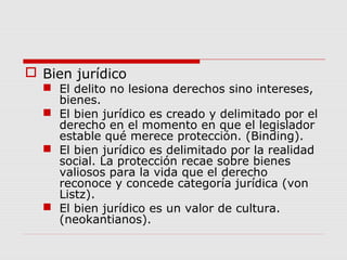  Bien jurídico
 El delito no lesiona derechos sino intereses,
bienes.
 El bien jurídico es creado y delimitado por el
derecho en el momento en que el legislador
estable qué merece protección. (Binding).
 El bien jurídico es delimitado por la realidad
social. La protección recae sobre bienes
valiosos para la vida que el derecho
reconoce y concede categoría jurídica (von
Listz).
 El bien jurídico es un valor de cultura.
(neokantianos).
 