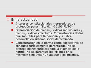  En la actualidad
 Intereses constitucionales merecedores de
protección penal. (Stc 014-20106 PI/TC)
 Diferenciación de bienes jurídicos individuales y
bienes jurídicos colectivos. Circunstancias dadas
que son útiles para la persona y su libre
desarrollo en sistema social determinado.
 Concentración en la norma como expectativa de
conducta jurídicamente garantizada. No se
protege bienes jurídicos sino la vigencia de la
norma. No se garantiza los «bienes en si
mismos» sino evitar un ataque a los mismos.
 