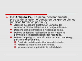  C.P Artículo IV.- La pena, necesariamente,
precisa de la lesión o puesta en peligro de bienes
jurídicos tutelados por la ley.
 ¿Delitos de peligro abstracto? Sanción del
comportamiento peligroso sin riesgo ni lesión.
 Derecho penal simbólico o necesidad social.
 Delitos de lesión: realización de un riesgo no
permitido + materialización del resultado.
 Delitos de peligro: creación o incremento del riesgo
penalmente prohibido.
 Conducta prohibida debidamente delimitada.
 Referencia visible a un bien jurídico.
 No vulneración al principio de culpabilidad.
 
