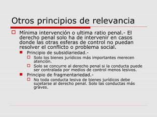 Otros principios de relevancia
 Mínima intervención o ultima ratio penal.- El
derecho penal solo ha de intervenir en casos
donde las otras esferas de control no puedan
resolver el conflicto o problema social.
 Principio de subsidiariedad.-
 Solo los bienes jurídicos más importantes merecen
atención.
 Solo se concurre al derecho penal si la conducta puede
ser contralada por medios de control menos lesivos.
 Principio de fragmentariedad.-
 No toda conducta lesiva de bienes jurídicos debe
sujetarse al derecho penal. Solo las conductas más
graves.
 