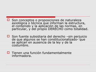  Son conceptos o proposiciones de naturaleza
axiológica o técnica que informan la estructura,
el contenido y la aplicación de las normas, en
particular, y del propio DERECHO como totalidad.
 Son fuente subsidiaria del derecho –sin perjuicio
de que algunos se han constitucionalizado- que
se aplican en ausencia de la ley y de la
costumbre.
 Tienen una función fundamentalmente
informadora.
 
