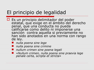El principio de legalidad
 Es un principio delimitador del poder
estatal, que exige en el ámbito del derecho
penal, que una conducta no pueda
calificarse como delito ni imponerse una
sanción contra aquella si previamente no
han sido anotados en una norma con rango
de ley.
 nulla poena sine lege
 nulla poena sine crimine
 nullum crimen sine poena legali
 «Nullum crimen, nulla poena sine praevia lege
penale certa, scripta et stricta»
 