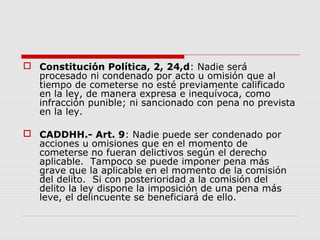  Constitución Política, 2, 24,d: Nadie será
procesado ni condenado por acto u omisión que al
tiempo de cometerse no esté previamente calificado
en la ley, de manera expresa e inequívoca, como
infracción punible; ni sancionado con pena no prevista
en la ley.
 CADDHH.- Art. 9: Nadie puede ser condenado por
acciones u omisiones que en el momento de
cometerse no fueran delictivos según el derecho
aplicable. Tampoco se puede imponer pena más
grave que la aplicable en el momento de la comisión
del delito. Si con posterioridad a la comisión del
delito la ley dispone la imposición de una pena más
leve, el delincuente se beneficiará de ello.
 