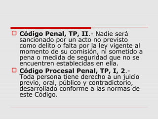  Código Penal, TP, II.- Nadie será
sancionado por un acto no previsto
como delito o falta por la ley vigente al
momento de su comisión, ni sometido a
pena o medida de seguridad que no se
encuentren establecidas en ella.
 Código Procesal Penal, TP, I, 2.-
Toda persona tiene derecho a un juicio
previo, oral, público y contradictorio,
desarrollado conforme a las normas de
este Código.
 