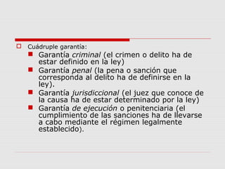  Cuádruple garantía:
 Garantía criminal (el crimen o delito ha de
estar definido en la ley)
 Garantía penal (la pena o sanción que
corresponda al delito ha de definirse en la
ley).
 Garantía jurisdiccional (el juez que conoce de
la causa ha de estar determinado por la ley)
 Garantía de ejecución o penitenciaria (el
cumplimiento de las sanciones ha de llevarse
a cabo mediante el régimen legalmente
establecido).
 