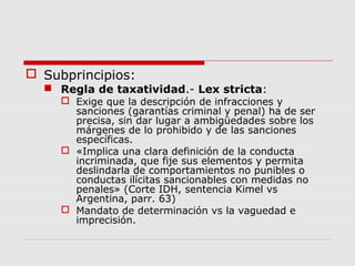  Subprincipios:
 Regla de taxatividad.- Lex stricta:
 Exige que la descripción de infracciones y
sanciones (garantías criminal y penal) ha de ser
precisa, sin dar lugar a ambigüedades sobre los
márgenes de lo prohibido y de las sanciones
específicas.
 «Implica una clara definición de la conducta
incriminada, que fije sus elementos y permita
deslindarla de comportamientos no punibles o
conductas ilícitas sancionables con medidas no
penales» (Corte IDH, sentencia Kimel vs
Argentina, parr. 63)
 Mandato de determinación vs la vaguedad e
imprecisión.
 