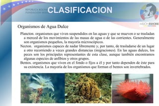 CLASIFICACION
Organismos de Agua Dulce
 Plancton. organismos que viven suspendidos en las aguas y que se mueven o se trasladan
   a merced de los movimientos de las masas de agua o de las corrientes. Generalmente
   son organismos pequeños, la mayoría microscópicos.
 Necton. organismos capaces de nadar libremente y, por tanto, de trasladarse de un lugar
   a otro recorriendo a veces grandes distancias (migraciones). En las aguas dulces, los
   peces son los principales representantes de esta clase, aunque también encontramos
   algunas especies de anfibios y otros grupos.
 Bentos. organismos que viven en el fondo o fijos a él y por tanto dependen de éste para
   su existencia. La mayoría de los organismos que forman el bentos son invertebrados.
 