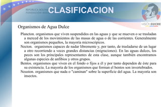 CLASIFICACION
Organismos de Agua Dulce
 Plancton. organismos que viven suspendidos en las aguas y que se mueven o se trasladan
   a merced de los movimientos de las masas de agua o de las corrientes. Generalmente
   son organismos pequeños, la mayoría microscópicos.
 Necton. organismos capaces de nadar libremente y, por tanto, de trasladarse de un lugar
   a otro recorriendo a veces grandes distancias (migraciones). En las aguas dulces, los
   peces son los principales representantes de esta clase, aunque también encontramos
   algunas especies de anfibios y otros grupos.
 Bentos. organismos que viven en el fondo o fijos a él y por tanto dependen de éste para
   su existencia. La mayoría de los organismos que forman el bentos son invertebrados.
 Neuston. organismos que nada o "caminan" sobre la superficie del agua. La mayoría son
   insectos.
 