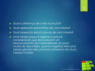  Qual a diferença de união e junção?
 Qual operação extrai linhas de uma tabela?
 Qual operação extrai colunas de uma tabela?
 Uma tabela possui 4 registros a outra 8
considerando que elas possuam um
relacionamento de cardinalidade um para
muitos do tipo inteiro, quantos registros teria uma
tabela gerada pelo produto cartesiano das duas
tabelas citadas.
3
 