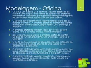 Modelagem - Oficina Construa um modelo ER a partir da seguinte descrição do
sistema: Uma empresa de venda de automóveis pretende
implementar um sistema para gerir a informação dos reparos
de oficina efetuados nos veículos dos seus clientes.
 O sistema deverá permitir um registro histórico de todos os
reparos efetuados. A empresa pretende manter dos clientes
as seguintes informações: Código, nome, CPF, endereço e
telefone.
 A empresa pretende também saber os veículos que um
cliente teve e as datas em que foram comprados.
 Dos funcionários da oficina a empresa pretende manter:
Código do Funcionário, Nome, CPF Endereço, Telefone e
Categoria.
 O custo da hora de mão-de-obra depende da categoria do
funcionário e é definido através de uma tabela que é
atualizada regularmente.
 A empresa pretende saber sobre cada reparo: as peças que
foram utilizadas e o seu preço bem como o tempo de mão-
de-obra gasto por cada funcionário e o respectivo custo.
 A empresa pretende também guardar de cada peça em
estoque: Código da peça, Descrição, Custo Unitário e a
Quantidade em Estoque.
6
 