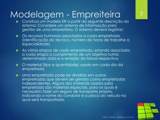 Modelagem - Empreiteira
 Construa um modelo ER a partir da seguinte descrição do
sistema: Considere um sistema de informação para
gestão de uma empreiteira. O sistema deverá registrar:
 Os recursos humanos associados a cada empreitada
(Identificação do técnico, número de horas de trabalhe a
especialidade)
 As várias etapas de cada empreitada, estando associada
a cada etapa o cumprimento de um objetivo numa
determinada data e a emissão da fatura respectiva.
 O material (tipo e quantidade) usado em cada dia da
empreitada.
 Uma empreitada pode ser dividida em outras
empreitadas que devem ser geridas como empreitadas
independentes. Alguns dos materiais usados pela
empreitada são materiais especiais, para os quais é
necessário fazer um seguro de transporte próprio,
indicando o nome do condutor e a placa do veículo na
qual será transportada.
7
 