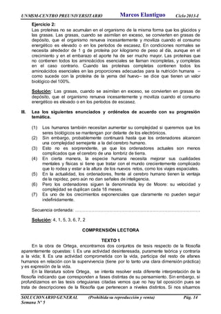 UNMSM-CENTRO PREUNIVERSITARIO Ciclo 2013-I
SOLUCIONARIO GENERAL (Prohibida su reproducción y venta) Pág. 14
Semana Nº 5
Ejercicio 2:
Las proteínas no se acumulan en el organismo de la misma forma que los glúcidos y
las grasas. Las grasas, cuando se asimilan en exceso, se convierten en grasas de
depósito, que el organismo renueva incesantemente y moviliza cuando el consumo
energético es elevado o en los períodos de escasez. En condiciones normales se
necesita alrededor de 1 g de proteína por kilogramo de peso al día, aunque en el
crecimiento y en el embarazo el aporte ha de ser mucho mayor. Las proteínas que
no contienen todos los aminoácidos esenciales se llaman incompletas, y completas
en el caso contrario. Cuando las proteínas completas contienen todos los
aminoácidos esenciales en las proporciones adecuadas para la nutrición humana –
como sucede con la proteína de la yema del huevo– se dice que tienen un valor
biológico del 100%.
Solución: Las grasas, cuando se asimilan en exceso, se convierten en grasas de
depósito, que el organismo renueva incesantemente y moviliza cuando el consumo
energético es elevado o en los períodos de escasez.
III. Lea los siguientes enunciados y ordénelos de acuerdo con su progresión
temática.
(1) Los humanos también necesitan aumentar su complejidad si queremos que los
seres biológicos se mantengan por delante de los electrónicos.
(2) Sin embargo, probablemente continuará hasta que los ordenadores alcancen
una complejidad semejante a la del cerebro humano.
(3) Esto no es sorprendente, ya que los ordenadores actuales son menos
complicados que el cerebro de una lombriz de tierra.
(4) En cierta manera, la especie humana necesita mejorar sus cualidades
mentales y físicas si tiene que tratar con el mundo crecientemente complicado
que lo rodea y estar a la altura de los nuevos retos, como los viajes espaciales.
(5) En la actualidad, los ordenadores, frente al cerebro humano tienen la ventaja
de la rapidez, pero aún no dan señales de inteligencia.
(6) Pero los ordenadores siguen la denominada ley de Moore: su velocidad y
complejidad se duplican cada 18 meses.
(7) Es uno de los crecimientos exponenciales que claramente no pueden seguir
indefinidamente.
Secuencia ordenada: …………………………………………………………………………
Solución: 4, 1, 5, 3, 6, 7, 2
COMPRENSIÓN LECTORA
TEXTO 1
En la obra de Ortega, encontramos dos conjuntos de tesis respecto de la filosofía
aparentemente opuestas: I. Es una actividad desinteresada, puramente teórica y contraria
a la vida; II. Es una actividad comprometida con la vida, participa del resto de afanes
humanos en relación con la supervivencia (tiene por lo tanto una clara dimensión práctica)
y es expresión de la vida.
En la literatura sobre Ortega, se intenta resolver esta diferente interpretación de la
filosofía indicando que corresponden a fases distintas de su pensamiento. Sin embargo, si
profundizamos en las tesis orteguianas citadas vemos que no hay tal oposición pues se
trata de descripciones de la filosofía que pertenecen a niveles distintos. Si nos situamos
Marcos Elantiguo
 