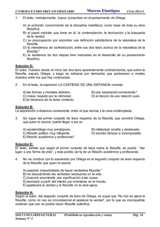 UNMSM-CENTRO PREUNIVERSITARIO Ciclo 2013-I
SOLUCIONARIO GENERAL (Prohibida su reproducción y venta) Pág. 16
Semana Nº 5
1. El texto, medularmente, busca comprobar en el pensamiento de Ortega,
A) el profundo conocimiento de la disciplina metafísica, como base de toda su obra
filosófica.
B) el papel medular que tiene en él, la contemplación, la teorización y la búsqueda
de la verdad.
C) su preocupación por encontrar una definición satisfactoria de la naturaleza de la
filosofía.
D) la inexistencia de contradicción, entre sus dos tesis acerca de la naturaleza de la
filosofía.*
E) la existencia de dos etapas bien marcadas en el desarrollo de su pensamiento
filosófico.
Solución D:
El autor, muestra desde el inicio las dos tesis aparentemente contradictorias, que sobre la
filosofía, expuso Ortega, y luego se esfuerza por demostrar que pertenecen a niveles
distintos entre los que hay continuidad.
2. En el texto, la expresión LA CASTIDAD DE UNA DISTANCIA connota
A) las formas y modales debidos. B) una separación conveniente.*
C) mutuo respeto por la intimidad. D) el decoro de una relación pura.
E) la decencia de no tener contacto.
Solución B:
La separación o distancia conveniente entre el que teoriza y la cosa contemplada.
3. Se sigue del primer conjunto de tesis respecto de la filosofía, que concibió Ortega,
que quien lo asume puede llegar a ser un
A) epistemólogo muy prestigioso. B) intelectual erudito y destacado.
C) filósofo político muy influyente. D) escritor famoso e incomparable.
E) filósofo académico y profesional.*
Solución E:
El texto, señala que según el primer conjunto de tesis sobre la filosofía, se podría “dar
lugar a una forma de vida”, y esta podría ser la de un filósofo académico y profesional.
4. No se condice con lo aseverado por Ortega en el segundo conjunto de tesis respecto
de la filosofía que quien lo asume
A) quedará imposibilitado de hacer verdadera filosofía.*
B) ira descubriendo las verdades necesarias en la vida.
C) buscará encontrarle una significación a las cosas.
D) teorizará a partir del interés por orientarse en el mundo.
E) apetecerá la verdad y la filosofía no le será ajena.
Solución A:
Según el autor, del segundo conjunto de tesis de Ortega, se sigue que “No nos es ajena la
filosofía, como no nos es circunstancial el apetecer la verdad”, por lo que es incompatible
sostener que uno no podría hacer filosofía autentica.
Marcos Elantiguo
 