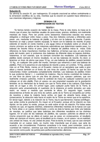 UNMSM-CENTRO PREUNIVERSITARIO Ciclo 2013-I
SOLUCIONARIO GENERAL (Prohibida su reproducción y venta) Pág. 19
Semana Nº 5
Solución D:
Se elimina la oración IV, por inatingencia. El conjunto oracional se refiere centralmente a
la dimensión científica de su vida, mientras que la oración en cuestión hace referencia a
sus creencias religiosas y mágicas.
SEMANA 5 B
COMPRENSIÓN DE TEXTOS
TEXTO 1
Ya hemos tenido ocasión de hablar de la masa. Para la vida diaria, la masa es lo
mismo que el peso; las medidas usuales de peso-onzas, gramos, etcétera, son realmente
medidas de masa. Pero tan pronto como deseamos mediciones exactas nos vemos
obligados a distinguir entre masa y peso. Hay dos métodos comunes y diferentes para
pesar: uno, mediante la balanza de platillo, y el otro con la balanza de resorte. Cuando
hacemos un viaje y pesan nuestro equipaje, lo hacen con la balanza de resorte; el peso
extiende el resorte en cierta medida y una aguja indica el resultado sobre un círculo. El
mismo principio se aplica en las máquinas automáticas que determinan nuestro peso. La
balanza de resorte indica el peso, pero la balanza de platillos indica la masa. Esta
diferencia no tiene importancia mientras nos hallemos, el tiempo que sea, en una misma
parte del mundo; pero si probamos dos balanzas de diferente clase en lugares distintos,
notaremos, si son exactas, que no siempre coinciden los resultados. Las balanzas de
platillos darán siempre el mismo resultado, no así las balanzas de resorte. Es decir, si
tenemos un trozo de plomo que pesa 10 kg., en una balanza de platillos, pesará también
10 Kg., en cualquier otra parte del mundo, siempre que volvamos a usar una balanza de
platillos. Pero si lo pesamos en una balanza de resorte y pesa, en Londres, 10 Kg., pesará
más en el Polo Norte, menos en el Ecuador, menos en un aeroplano que vuela a gran
altura y menos también en el fondo de una mina de carbón. El hecho es que los dos
instrumentos miden cantidades completamente distintas. Las balanzas de platillos miden
lo que podemos llamar (…) «cantidad de materia». Hay la misma «cantidad de materia»
en una libra de plomo que en una libra de plumas. Las «pesas» patrones, que son
realmente «masas» patrones, miden la cantidad de masa de cualquier sustancia que se
coloque en el otro platillo. Pero el «peso» es una propiedad causada por la gravitación
terrestre: es la intensidad de la fuerza con que la Tierra atrae a los cuerpos. Esta fuerza
varía de un lugar a otro. En primer lugar, para cualquier punto fuera de la Tierra, la
atracción varía universalmente el cuadrado de la distancia al centro terrestre; por esta
razón, es menor a medida que aumenta la altura. En segundo lugar, cuando
descendemos al fondo de una mina de carbón, parte de la Tierra se encuentra por arriba
de nosotros y atrae la materia hacia arriba, en lugar de atraerla hacia abajo, en
consecuencia, la atracción neta hacia el centro de la Tierra es menor que en la superficie.
En tercer lugar, debido a la rotación de la Tierra, hay lo que llamamos «fuerza centrífuga»,
que actúa contra la gravitación. Es mayor en el Ecuador, porque ahí la rotación es más
rápida; en los polos no existe, porque se está sobre el eje de rotación. Por todas estas
razones es que, en lugares distintos, obtenemos diferentes medidas de la fuerza con que
la Tierra atrae a un cuerpo determinado; y como es ésta la fuerza que mide una balanza
de resortes, se justifica que tales balanzas den diferentes resultados en los distintos
lugares. En el caso de las balanzas de platillos, las «pesas» patrones se alteran en la
misma proporción que se altera el cuerpo que se pesa; en consecuencia, el resultado
debe ser siempre el mismo; pero el resultado es la «masa», no el «peso»: es en realidad,
una unidad de masa, no una unidad de peso. Para la teoría, la masa, que es casi siempre
invariable en un cuerpo dado, es mucho más importante que el peso, que varía de
acuerdo a las circunstancias: Podemos considerar a la masa, para comenzar, como la
«cantidad de materia», veremos que esta definición no es suficientemente correcta, pero
nos servirá como punto de partida para perfeccionamientos ulteriores.
Marcos Elantiguo
 