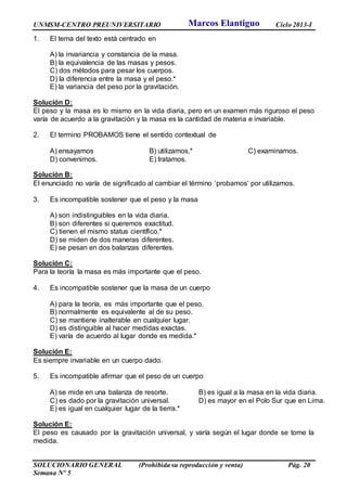 UNMSM-CENTRO PREUNIVERSITARIO Ciclo 2013-I
SOLUCIONARIO GENERAL (Prohibida su reproducción y venta) Pág. 20
Semana Nº 5
1. El tema del texto está centrado en
A) la invariancia y constancia de la masa.
B) la equivalencia de las masas y pesos.
C) dos métodos para pesar los cuerpos.
D) la diferencia entre la masa y el peso.*
E) la variancia del peso por la gravitación.
Solución D:
El peso y la masa es lo mismo en la vida diaria, pero en un examen más riguroso el peso
varía de acuerdo a la gravitación y la masa es la cantidad de materia e invariable.
2. El termino PROBAMOS tiene el sentido contextual de
A) ensayamos B) utilizamos.* C) examinamos.
D) convenimos. E) tratamos.
Solución B:
El enunciado no varía de significado al cambiar el término ‘probamos’ por utilizamos.
3. Es incompatible sostener que el peso y la masa
A) son indistinguibles en la vida diaria.
B) son diferentes si queremos exactitud.
C) tienen el mismo status científico.*
D) se miden de dos maneras diferentes.
E) se pesan en dos balanzas diferentes.
Solución C:
Para la teoría la masa es más importante que el peso.
4. Es incompatible sostener que la masa de un cuerpo
A) para la teoría, es más importante que el peso.
B) normalmente es equivalente al de su peso.
C) se mantiene inalterable en cualquier lugar.
D) es distinguible al hacer medidas exactas.
E) varía de acuerdo al lugar donde es medida.*
Solución E:
Es siempre invariable en un cuerpo dado.
5. Es incompatible afirmar que el peso de un cuerpo
A) se mide en una balanza de resorte. B) es igual a la masa en la vida diaria.
C) es dado por la gravitación universal. D) es mayor en el Polo Sur que en Lima.
E) es igual en cualquier lugar de la tierra.*
Solución E:
El peso es causado por la gravitación universal, y varía según el lugar donde se tome la
medida.
Marcos Elantiguo
 