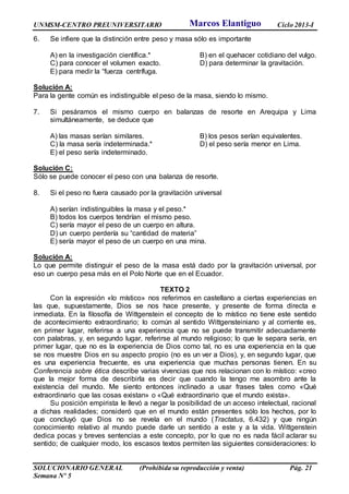 UNMSM-CENTRO PREUNIVERSITARIO Ciclo 2013-I
SOLUCIONARIO GENERAL (Prohibida su reproducción y venta) Pág. 21
Semana Nº 5
6. Se infiere que la distinción entre peso y masa sólo es importante
A) en la investigación científica.* B) en el quehacer cotidiano del vulgo.
C) para conocer el volumen exacto. D) para determinar la gravitación.
E) para medir la “fuerza centrífuga.
Solución A:
Para la gente común es indistinguible el peso de la masa, siendo lo mismo.
7. Si pesáramos el mismo cuerpo en balanzas de resorte en Arequipa y Lima
simultáneamente, se deduce que
A) las masas serían similares. B) los pesos serían equivalentes.
C) la masa sería indeterminada.* D) el peso sería menor en Lima.
E) el peso sería indeterminado.
Solución C:
Sólo se puede conocer el peso con una balanza de resorte.
8. Si el peso no fuera causado por la gravitación universal
A) serían indistinguibles la masa y el peso.*
B) todos los cuerpos tendrían el mismo peso.
C) sería mayor el peso de un cuerpo en altura.
D) un cuerpo perdería su “cantidad de materia”
E) sería mayor el peso de un cuerpo en una mina.
Solución A:
Lo que permite distinguir el peso de la masa está dado por la gravitación universal, por
eso un cuerpo pesa más en el Polo Norte que en el Ecuador.
TEXTO 2
Con la expresión «lo místico» nos referimos en castellano a ciertas experiencias en
las que, supuestamente, Dios se nos hace presente, y presente de forma directa e
inmediata. En la filosofía de Wittgenstein el concepto de lo místico no tiene este sentido
de acontecimiento extraordinario; lo común al sentido Wittgensteiniano y al corriente es,
en primer lugar, referirse a una experiencia que no se puede transmitir adecuadamente
con palabras, y, en segundo lugar, referirse al mundo religioso; lo que le separa sería, en
primer lugar, que no es la experiencia de Dios como tal, no es una experiencia en la que
se nos muestre Dios en su aspecto propio (no es un ver a Dios), y, en segundo lugar, que
es una experiencia frecuente, es una experiencia que muchas personas tienen. En su
Conferencia sobre ética describe varias vivencias que nos relacionan con lo místico: «creo
que la mejor forma de describirla es decir que cuando la tengo me asombro ante la
existencia del mundo. Me siento entonces inclinado a usar frases tales como «Qué
extraordinario que las cosas existan» o «Qué extraordinario que el mundo exista».
Su posición empirista le llevó a negar la posibilidad de un acceso intelectual, racional
a dichas realidades; consideró que en el mundo están presentes sólo los hechos, por lo
que concluyó que Dios no se revela en el mundo (Tractatus, 6.432) y que ningún
conocimiento relativo al mundo puede darle un sentido a este y a la vida. Wittgenstein
dedica pocas y breves sentencias a este concepto, por lo que no es nada fácil aclarar su
sentido; de cualquier modo, los escasos textos permiten las siguientes consideraciones: lo
Marcos Elantiguo
 
