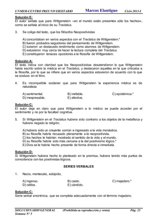 UNMSM-CENTRO PREUNIVERSITARIO Ciclo 2013-I
SOLUCIONARIO GENERAL (Prohibida su reproducción y venta) Pág. 23
Semana Nº 5
Solución E:
El autor señala que para Wittgenstein: «en el mundo están presentes sólo los hechos»,
como se señala al inicio de su Tractatus.
3. Se colige del texto, que los filósofos Neopositivistas
A) concordaban en varios aspectos con el Tractatus de Wittgenstein.*
B) fueron probados seguidores del pensamiento de Wittgenstein.
C) tuvieron un destacado rendimiento como alumnos de Wittgenstein.
D) estuvieron muy cerca de hacer la lectura completa del Tractatus.
E) constituyeron tenaces opositores a la filosofía de Wittgenstein.
Solución A:
El texto indica con claridad que los Neopositivistas desatendieron lo que Wittgenstein
había escrito sobre la mística en el Tractatus, y destacaron aquellas en la que criticaba a
la filosofía, por lo que se infiere que en varios aspectos estuvieron de acuerdo con lo que
se sostuvo en el libro.
4. Es incompatible sostener que para Wittgenstein la experiencia mística es de
naturaleza
A) sentimental. B) inefable. C) epistémica.*
D) inexpresable. E) afectiva.
Solución C:
El autor deja en claro que para Wittgenstein a lo místico se puede acceder por el
sentimiento y no por la facultad cognitiva.
5. Si Wittgenstein en el Tractatus hubiera sido contrario a los objetos de la metafísica y
hubiera negado la religión,
A) hubiera sido un creyente común e ingresado a la vida monástica.
B) su filosofía habría recusado plenamente a la neopositivista.
C) los hechos le habrían mostrado el sentido de la vida y el mundo.
D) su filosofía habría sido más cercana a la del positivismo lógico.*
E) Dios se le habría hecho presente de forma directa e inmediata.
Solución D:
Si Wittgenstein hubiera hecho lo planteado en la premisa, hubiera tenido más puntos de
coincidencia con los positivistas lógicos.
SERIES VERBALES
1. Necio, mentecato, estúpido,
A) ingenuo. B) casto. C) majadero.*
D) célibe. E) cándido.
Solución C:
Serie verbal sinonímica, que se completa adecuadamente con el término majadero.
Marcos Elantiguo
 