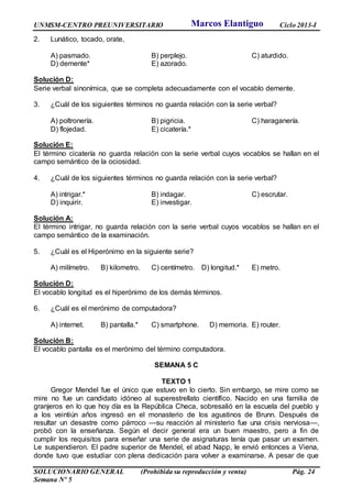 UNMSM-CENTRO PREUNIVERSITARIO Ciclo 2013-I
SOLUCIONARIO GENERAL (Prohibida su reproducción y venta) Pág. 24
Semana Nº 5
2. Lunático, tocado, orate,
A) pasmado. B) perplejo. C) aturdido.
D) demente* E) azorado.
Solución D:
Serie verbal sinonímica, que se completa adecuadamente con el vocablo demente.
3. ¿Cuál de los siguientes términos no guarda relación con la serie verbal?
A) poltronería. B) pigricia. C) haraganería.
D) flojedad. E) cicatería.*
Solución E:
El término cicatería no guarda relación con la serie verbal cuyos vocablos se hallan en el
campo semántico de la ociosidad.
4. ¿Cuál de los siguientes términos no guarda relación con la serie verbal?
A) intrigar.* B) indagar. C) escrutar.
D) inquirir. E) investigar.
Solución A:
El término intrigar, no guarda relación con la serie verbal cuyos vocablos se hallan en el
campo semántico de la examinación.
5. ¿Cuál es el Hiperónimo en la siguiente serie?
A) milímetro. B) kilometro. C) centímetro. D) longitud.* E) metro.
Solución D:
El vocablo longitud es el hiperónimo de los demás términos.
6. ¿Cuál es el merónimo de computadora?
A) internet. B) pantalla.* C) smartphone. D) memoria. E) router.
Solución B:
El vocablo pantalla es el merónimo del término computadora.
SEMANA 5 C
TEXTO 1
Gregor Mendel fue el único que estuvo en lo cierto. Sin embargo, se mire como se
mire no fue un candidato idóneo al superestrellato científico. Nacido en una familia de
granjeros en lo que hoy día es la República Checa, sobresalió en la escuela del pueblo y
a los veintiún años ingresó en el monasterio de los agustinos de Brunn. Después de
resultar un desastre como párroco —su reacción al ministerio fue una crisis nerviosa—,
probó con la enseñanza. Según el decir general era un buen maestro, pero a fin de
cumplir los requisitos para enseñar una serie de asignaturas tenía que pasar un examen.
Le suspendieron. El padre superior de Mendel, el abad Napp, le envió entonces a Viena,
donde tuvo que estudiar con plena dedicación para volver a examinarse. A pesar de que
Marcos Elantiguo
 