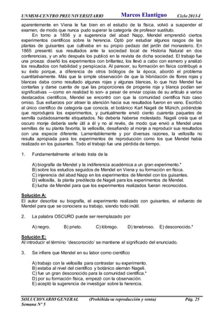 UNMSM-CENTRO PREUNIVERSITARIO Ciclo 2013-I
SOLUCIONARIO GENERAL (Prohibida su reproducción y venta) Pág. 25
Semana Nº 5
aparentemente en Viena le fue bien en el estudio de la física, volvió a suspender el
examen, de modo que nunca pudo superar la categoría de profesor sustituto.
En torno a 1856 y a sugerencia del abad Napp, Mendel emprendió ciertos
experimentos científicos sobre la herencia. Optó por estudiar algunos rasgos de las
plantas de guisantes que cultivaba en su propio pedazo del jardín del monasterio. En
1865 presentó sus resultados ante la sociedad local de Historia Natural en dos
conferencias, y un año después los publicó en la revista de dicha sociedad. El trabajo fue
una proeza: diseñó los experimentos con brillantez, los llevó a cabo con esmero y analizó
los resultados con habilidad y perspicacia. Al parecer, su formación en física contribuyó a
su éxito porque, a diferencia de otros biólogos de la época, abordó el problema
cuantitativamente. Más que la simple observación de que la hibridación de flores rojas y
blancas daba como resultado algunas rojas y algunas blancas, lo que hizo Mendel fue
contarlas y darse cuenta de que las proporciones de progenie roja y blanca podían ser
significativas —como en realidad lo son- a pesar de enviar copias de su artículo a varios
destacados científicos, Mendel se encontró con que la comunidad científica hizo caso
omiso. Sus esfuerzos por atraer la atención hacia sus resultados fueron en vano. Escribió
al único científico de categoría que conocía, el botánico Karl Nageli de Múnich, pidiéndole
que reprodujera los experimentos, y puntualmente envió ciento cuarenta paquetes de
semilla cuidadosamente etiquetados. No debería haberse molestado. Nageli creía que el
oscuro monje debería serle útil a él y no al revés, de modo que envió a Mendel unas
semillas de su planta favorita, la vellosilla, desafiando al monje a reproducir sus resultados
con una especie diferente. Lamentablemente y por diversas razones, la vellosilla no
resulta apropiada para los experimentos de reproducción como los que Mendel había
realizado en los guisantes. Todo el trabajo fue una pérdida de tiempo.
1. Fundamentalmente el texto trata de la
A) biografía de Mendel y la indiferencia académica a un gran experimento.*
B) sobre los estudios seguidos de Mendel en Viena y su formación en física.
C) injerencia del abad Napp en los experimentos de Mendel con los guisantes.
D) vellosilla, la planta predilecta de Nageli para los experimentos de Mendel.
E) lucha de Mendel para que los experimentos realizados fueran reconocidos.
Solución A:
El autor describe su biografía, el experimento realizado con guisantes, el esfuerzo de
Mendel para que se conociera su trabajo, siendo todo inútil.
2. La palabra OSCURO puede ser reemplazado por
A) negro. B) prieto. C) lóbrego. D) tenebroso. E) desconocido.*
Solución E:
Al introducir el término ‘desconocido’ se mantiene el significado del enunciado.
3. Se infiere que Mendel en su labor como científico
A) trabajo con la vellosilla para contrastar su experimento.
B) estaba al nivel del científico y botánico alemán Nageli.
C) fue un gran desconocido para la comunidad científica.*
D) por su formación física, empezó con la observación.
E) aceptó la sugerencia de investigar sobre la herencia.
Marcos Elantiguo
 