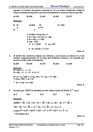 UNMSM-CENTRO PREUNIVERSITARIO Ciclo 2013-I
SOLUCIONARIO GENERAL (Prohibida su reproducción y venta) Pág. 30
Semana Nº 5
agrupar, el número de grupos aumenta en 14 y le sobra 5 lapiceros. Hallar la
mayor cantidad de lapiceros que tenía inicialmente si esta era menor que 585.
A) 539 B) 558 C) 541 D) 545 E) 577
Solución:
N 19 N+264 19 N < 585
q q +14
R 5
 N+264 = 19 (q+14) + 5
 N = 19q + 14 x19 + 5 - 264
 N = 19q + 7 < 585
 19q < 578
 q < 30,42  qmax=30
 N = 19x30 + 7 = 577
Clave: E
3. Al dividir dos números enteros por defecto y por exceso se obtuvo 6 y 5 de
residuo respectivamente. Si la suma del dividendo, divisor y el cociente por
exceso es 282, halle el dividendo.
A) 203 B) 205 C) 213 D) 245 E) 248
Solución:
D = dqd + rd ; rd = 6
D = dqe – re ; re = 5  d = 11
D + d + qe = 282  (11qd +6) + 11 + (qd + 1) = 282
12qd = 264  qd = 22
D = 11.22 + 6 = 248
Clave: E
4. Se sabe que a b5 83 7 es divisible por 99. Halle el resto de dividir
_
ab
b por a.
A) 5 B) 6 C) 2 D) 7 E) 3
Solución:
__ __ __O O O
__ __O O
a b = 99 a + 83 + b7 = 99 a b0 +7 = 99
+ b0 + a = 99 41 + b0 + a = 99 b a
     
   
5 83 7 5 50 83
140 5 8
Luego 585
= 5.584
= 5(54
)21
= 5(
O
8 + 1)21
 585
= 5(
O
8 + 1) =
O
8 + 5
El residuo es 5
Clave: A
Marcos Elantiguo
 