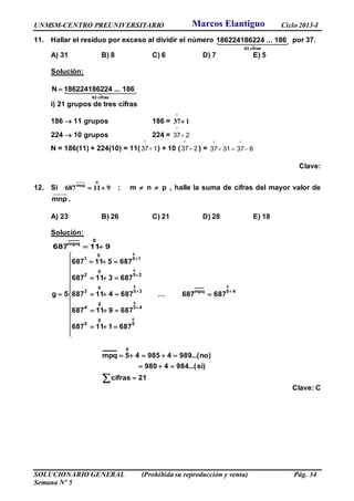 UNMSM-CENTRO PREUNIVERSITARIO Ciclo 2013-I
SOLUCIONARIO GENERAL (Prohibida su reproducción y venta) Pág. 34
Semana Nº 5
11. Hallar el residuo por exceso al dividir el número
63 cifras
186224186224 ... 186 por 37.
A) 31 B) 8 C) 6 D) 7 E) 5
Solución:
63 cifras
N 186224186224 ... 186
i) 21 grupos de tres cifras
186  11 grupos 186 = 37 1


224  10 grupos 224 = 237

N = 186(11) + 224(10) = 11( 137

) + 10 ( 237

) = 6373137 

Clave:
12. Si
o
mnp
 687 11 9 ; m  n  p , halle la suma de cifras del mayor valor de
mnp .
A) 23 B) 26 C) 21 D) 28 E) 18
Solución:
911687
0
mpq
























0
0
0
0
0
5
0
5
45
0
4
35
0
3
25
0
2
15
0
1
687111687
687911687
687411687
687311687
687511687
5g …
45mpq
0
687687


 


21cifras
)si...(9844980
)no...(989498545mpq
0
Clave: C
Marcos Elantiguo
 