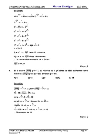 UNMSM-CENTRO PREUNIVERSITARIO Ciclo 2013-I
SOLUCIONARIO GENERAL (Prohibida su reproducción y venta) Pág. 37
Semana Nº 5
Solución:
___
0 0 0
0
00
1 5 1
00
2 5 2
00
3 5 3
00
4 5 4
0 _____0 0
5 5
_____
_____
__
xyx xyx
__
xyx
489 11 4 (11 5) 11 4
5 11 4
5 11 5 5
5 11 3 5
5 11 4 5
5 11 9 5
5 11 1 5 xyx 5 3
x 3 8
i) x = 3 3y3 tiene 10 numeros
ii) x = 8 8y8 tiene 10




      
  
  
  
  
  
     
 


_____
numeros
La cantidad de numeros de la forma
xyx son 20.

Clave: A
6. Si al dividir 2mnp por 17, su residuo es 4, ¿Cuánto se debe aumentar como
mínimo a mnp8 para que sea divisible por 17?
A) 6 B) 18 C) 9 D) 12 E) 11
Solución:
0 0
0 0
0 0
0 0
0 0
0 0 0
2mnp 17 4 2000 mnp 17 4
17 11 mnp 17 4
mnp 17 7 17 10
mnp8 x 17 10mnp 8 x 17
10(17 10) 8 x 17
17 108 x 17 6 x 17 x 11
El aumento es 11.
      
    
   
      
    
       

Clave: E
Marcos Elantiguo
 