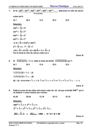 UNMSM-CENTRO PREUNIVERSITARIO Ciclo 2013-I
SOLUCIONARIO GENERAL (Prohibida su reproducción y venta) Pág. 38
Semana Nº 5
7. Si 5 5 5 5 5 5
81 sumandos
N 352 357 452 457 462 467 ......       determine la cifra de menor
orden de N.
A) 1 B) 2 C) 3 D) 4 E) 5
Solución:
3525
=
O
10 + 25
3575
=
O
10 + 75
4525
=
O
10 + 25
4575
=
O
10 + 75
 N =
O
10 + 41(25
) + 40(75
)
25
=
O
10 + 2 , 75
=
O
10 + 7
N =
O
10 + 41(
O
10 + 2) + 40(
O
10 + 7) =
O
10 + 2
Por lo tanto la cifra de menor orden es 2
Clave: B
8. Si 57q4p3b2a1 

, halle el resto de dividir 6q5p4b3a2 por 7.
A) 1 B) 3 C) 4 D) 5 E) 2
Solución:
1a2b3p4q0 7 1  … (I)
o
2a3b4p5q6 7 x  … (II)
(II) – (I):
o
101010106 7 x 1   
o o
7 8 7 x 1    
o o
7 9 7 x   
o o
7 2 7 x x = 2   
Clave: E
9. Halle la suma de las cifras del mayor valor de abc tal que al dividir abc
948 por 5
se obtiene 1 como residuo por exceso.
A) 26 B) 24 C) 18 D) 13 E) 19
Solución:
abc
948 =
O
5 4  abc
3 =
O
5 4 

o
4 1
3 =
O
5 3 ,

o
4 2
3 =
O
5 4 ,

o
4 3
3 =
O
5 2 ,
o
4
3 =
O
5 1 ,
    
_____ _____O
MAXabc 4 2 abc 998 9 + 9 + 8 = 26
Clave: A
Marcos Elantiguo
 