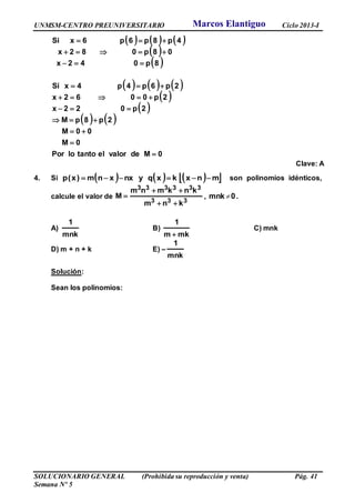 UNMSM-CENTRO PREUNIVERSITARIO Ciclo 2013-I
SOLUCIONARIO GENERAL (Prohibida su reproducción y venta) Pág. 41
Semana Nº 5
     
 
 
     
 
 
   
0MdevaloreltantoloPor
0M
00M
2p8pM
2p022x
2p0062x
2p6p4p4xSi
8p042x
08p082x
4p8p6p6xSi










Clave: A
4. Si       mnxkxqynxxnm)x(p  son polinomios idénticos,
calcule el valor de
333
333333
knm
knkmnm
M


 , 0nkm  .
A)
mnk
1
B)
mkm
1

C) mnk
D) m + n + k E) –
mnk
1
Solución:
Sean los polinomios:
Marcos Elantiguo
 