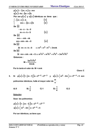 UNMSM-CENTRO PREUNIVERSITARIO Ciclo 2013-I
SOLUCIONARIO GENERAL (Prohibida su reproducción y venta) Pág. 42
Semana Nº 5
   
   
   
   
   
 
 
 
 
 
 
3mnk
kn3m
M
:Entonces
kn3mknkmnm0nkmkmnSi
4De
3mnkknm0knmSi
3De
40nkmkmn
nkmkmn
2De
30knm
0knm
1De
2knmmn
1knm
:quetieneseidénticosxqyxpserPor
knmkxxq
mnxnmxp
222
222333333
333















Por lo tanto el valor de M = mnk
Clave: C
5. Si     3n2n 22x1m1xp   y   52x2mmxq 4n2 



   son
polinomios idénticos, halle el mayor valor de
n
m
.
A) 0 B)
2
1
C) 1 D)
4
1
E) 2
Solución:
Sean los polinomios:
    3n2n 22x1m1xp  
  52x2mmxq 4n2 



  
Por ser idénticos, se tiene que:
Marcos Elantiguo
 